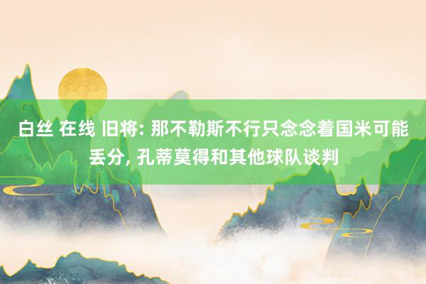 白丝 在线 旧将: 那不勒斯不行只念念着国米可能丢分， 孔蒂莫得和其他球队谈判