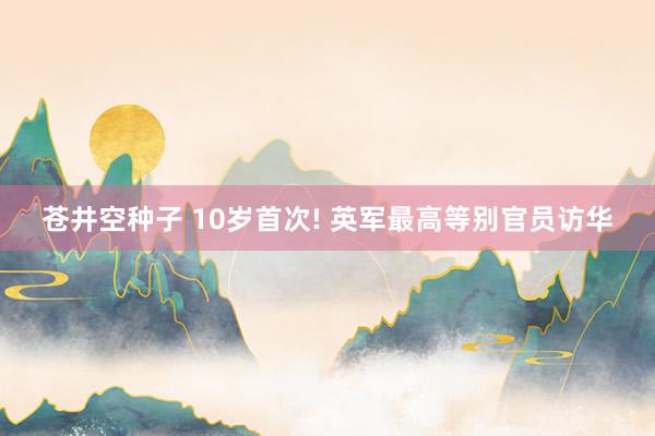 苍井空种子 10岁首次! 英军最高等别官员访华
