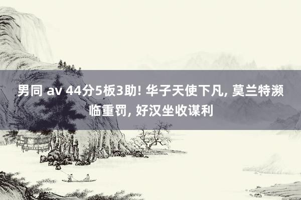 男同 av 44分5板3助! 华子天使下凡， 莫兰特濒临重罚， 好汉坐收谋利