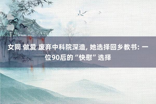 女同 做爱 废弃中科院深造， 她选择回乡教书: 一位90后的“快慰”选择