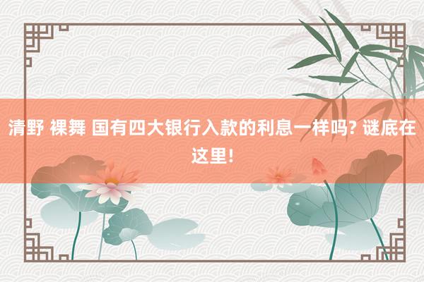 清野 裸舞 国有四大银行入款的利息一样吗? 谜底在这里!