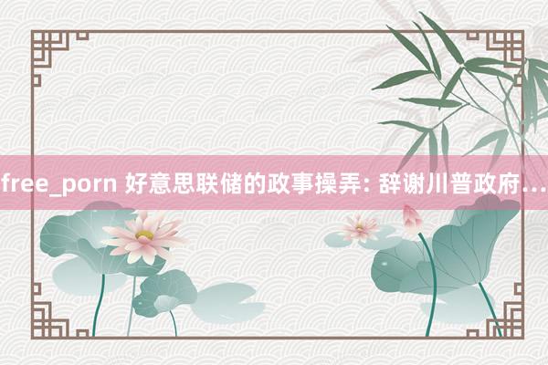 free_porn 好意思联储的政事操弄: 辞谢川普政府…