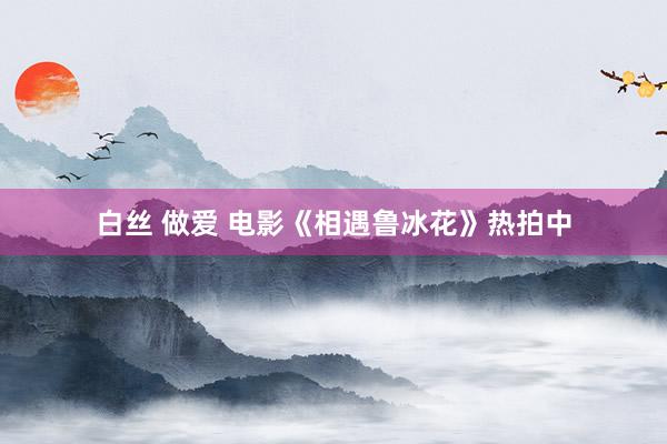 白丝 做爱 电影《相遇鲁冰花》热拍中