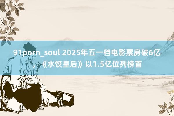 91porn_soul 2025年五一档电影票房破6亿，《水饺皇后》以1.5亿位列榜首