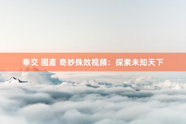 拳交 國產 奇妙殊效视频：探索未知天下