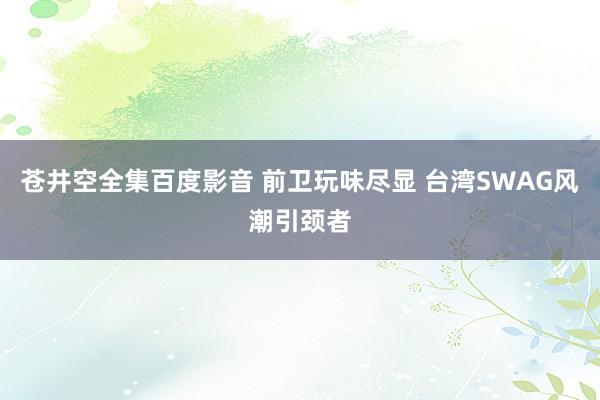 苍井空全集百度影音 前卫玩味尽显 台湾SWAG风潮引颈者