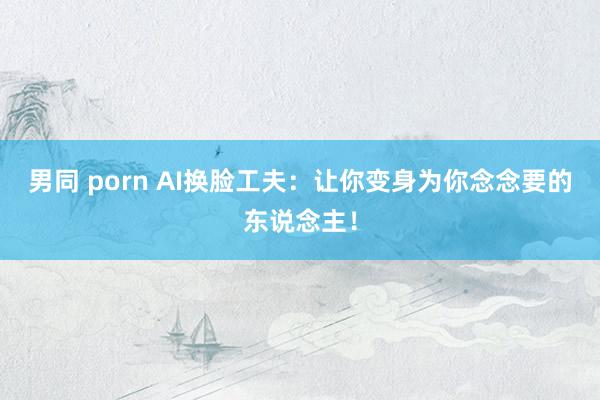 男同 porn AI换脸工夫：让你变身为你念念要的东说念主！