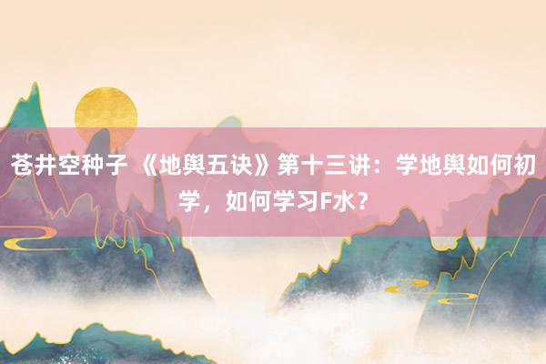 苍井空种子 《地舆五诀》第十三讲：学地舆如何初学，如何学习F水？