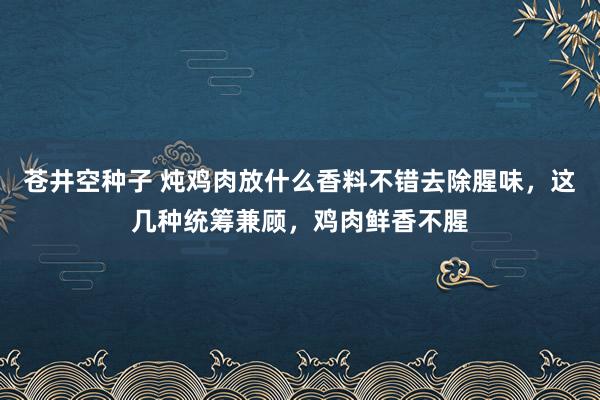 苍井空种子 炖鸡肉放什么香料不错去除腥味，这几种统筹兼顾，鸡肉鲜香不腥