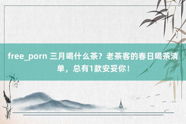 free_porn 三月喝什么茶？老茶客的春日喝茶清单，总有1款安妥你！