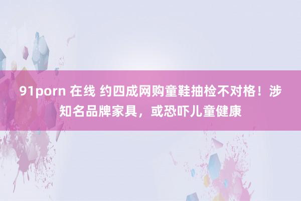 91porn 在线 约四成网购童鞋抽检不对格！涉知名品牌家具，或恐吓儿童健康